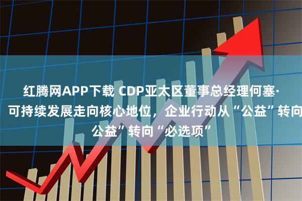 红腾网APP下载 CDP亚太区董事总经理何塞·奥多涅斯：可持续发展走向核心地位，企业行动从“公益”转向“必选项”