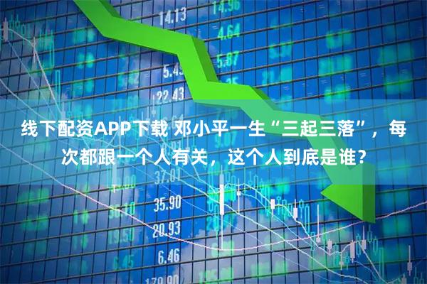 线下配资APP下载 邓小平一生“三起三落”，每次都跟一个人有关，这个人到底是谁？