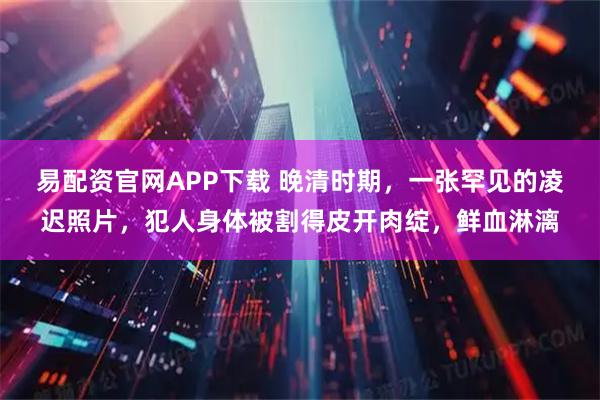 易配资官网APP下载 晚清时期，一张罕见的凌迟照片，犯人身体被割得皮开肉绽，鲜血淋漓