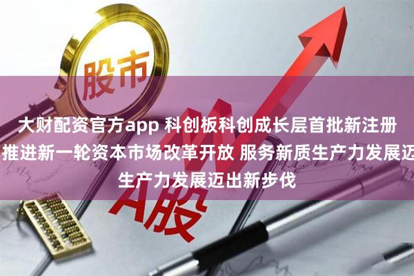大财配资官方app 科创板科创成长层首批新注册公司上市 推进新一轮资本市场改革开放 服务新质生产力发展迈出新步伐