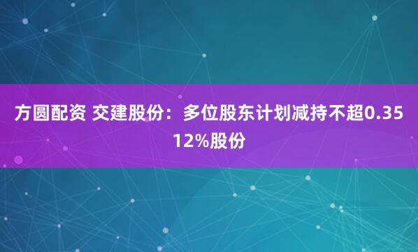 方圆配资 交建股份：多位股东计划减持不超0.3512%股份