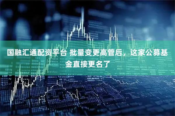 国融汇通配资平台 批量变更高管后，这家公募基金直接更名了