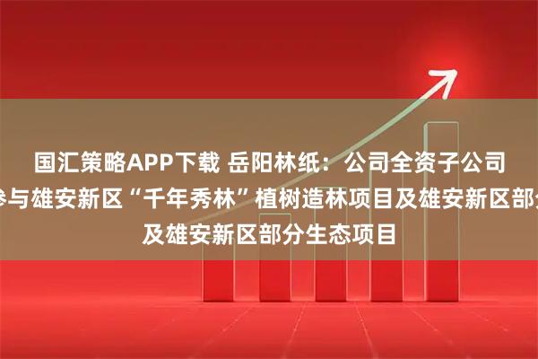 国汇策略APP下载 岳阳林纸：公司全资子公司诚通凯胜参与雄安新区“千年秀林”植树造林项目及雄安新区部分生态项目