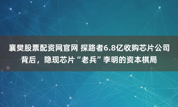 襄樊股票配资网官网 探路者6.8亿收购芯片公司背后，隐现芯片“老兵”李明的资本棋局