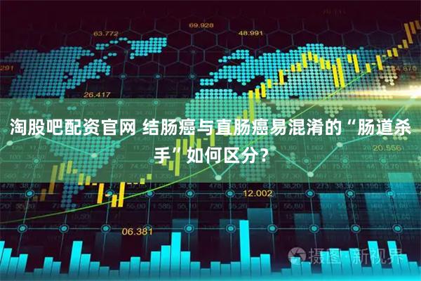 淘股吧配资官网 结肠癌与直肠癌易混淆的“肠道杀手”如何区分？