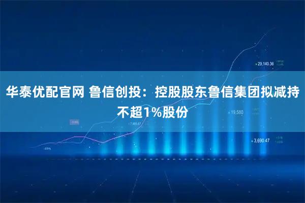 华泰优配官网 鲁信创投：控股股东鲁信集团拟减持不超1%股份