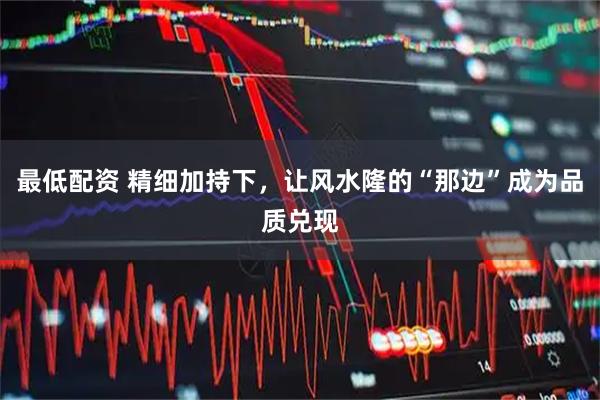 最低配资 精细加持下，让风水隆的“那边”成为品质兑现