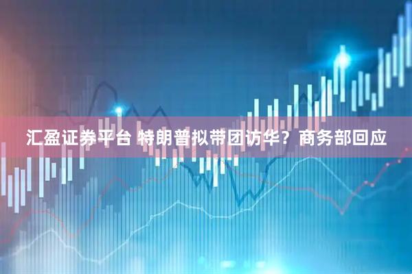 汇盈证券平台 特朗普拟带团访华？商务部回应