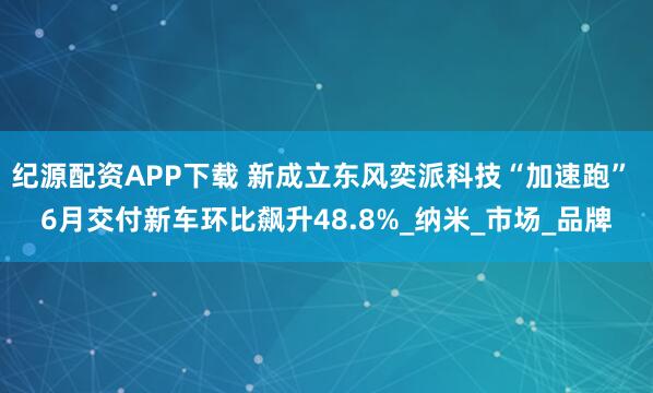 纪源配资APP下载 新成立东风奕派科技“加速跑” 6月交付新车环比飙升48.8%_纳米_市场_品牌