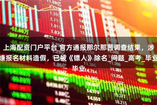 上海配资门户平台 官方通报那尔那茜调查结果，涉嫌报名材料造假，已被《镖人》除名_问题_高考_毕业