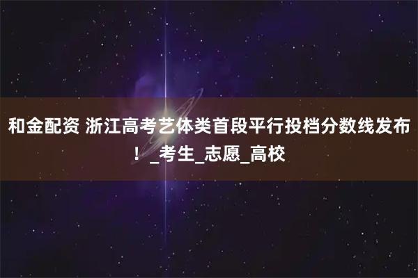 和金配资 浙江高考艺体类首段平行投档分数线发布！_考生_志愿_高校