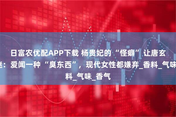 日富农优配APP下载 杨贵妃的 “怪癖” 让唐玄宗着迷：爱闻一种 “臭东西”，现代女性都嫌弃_香料_气味_香气