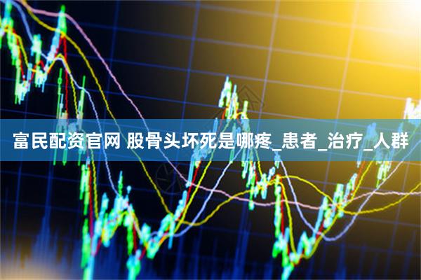 富民配资官网 股骨头坏死是哪疼_患者_治疗_人群