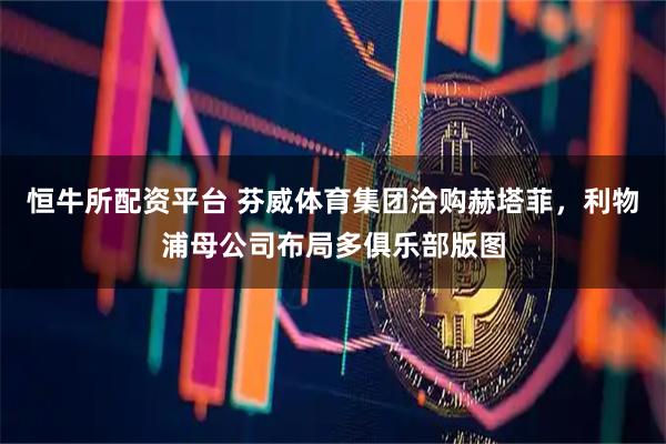 恒牛所配资平台 芬威体育集团洽购赫塔菲，利物浦母公司布局多俱乐部版图