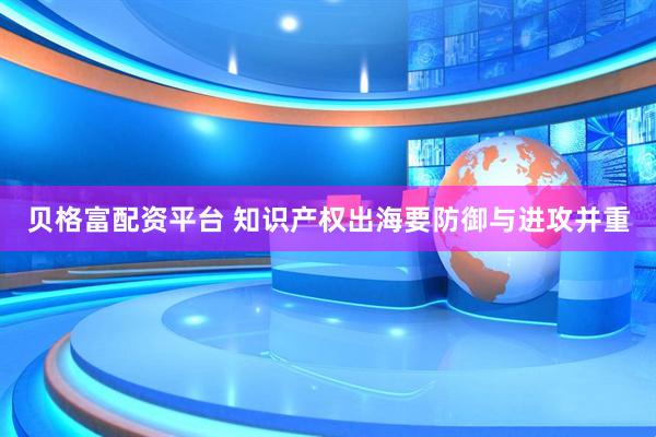 贝格富配资平台 知识产权出海要防御与进攻并重