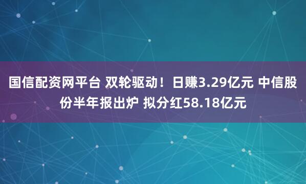 国信配资网平台 双轮驱动！日赚3.29亿元 中信股份半年报出炉 拟分红58.18亿元