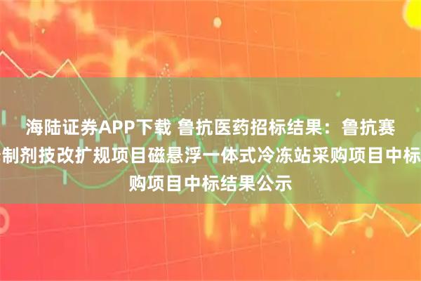 海陆证券APP下载 鲁抗医药招标结果：鲁抗赛特缓控释制剂技改扩规项目磁悬浮一体式冷冻站采购项目中标结果公示