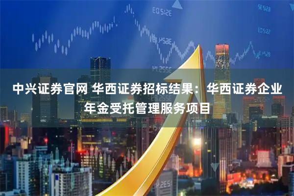 中兴证券官网 华西证券招标结果：华西证券企业年金受托管理服务项目