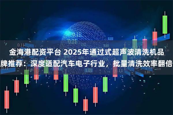金海港配资平台 2025年通过式超声波清洗机品牌推荐：深度适配汽车电子行业，批量清洗效率翻倍