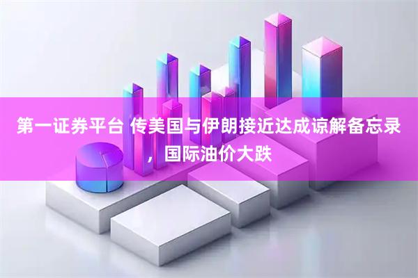 第一证券平台 传美国与伊朗接近达成谅解备忘录，国际油价大跌